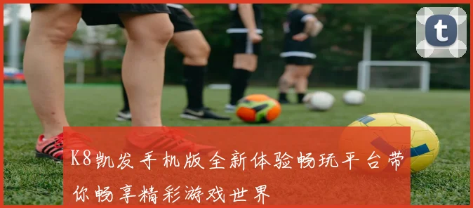 K8凯发手机版全新体验畅玩平台带你畅享精彩游戏世界