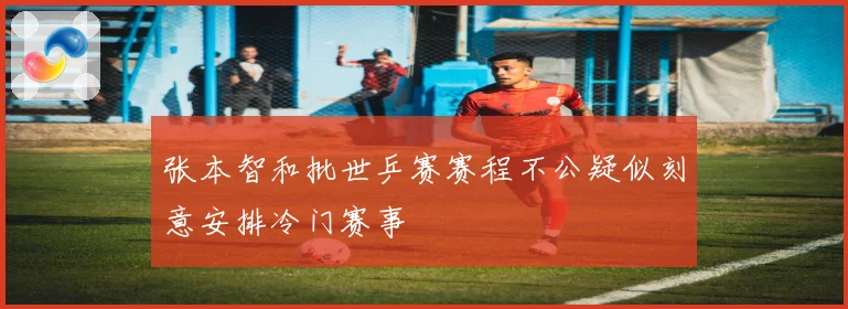 张本智和批世乒赛赛程不公疑似刻意安排冷门赛事