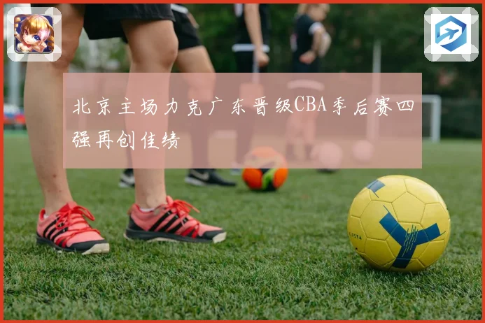 北京主场力克广东晋级CBA季后赛四强再创佳绩