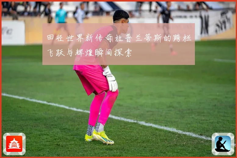 田径世界新传奇杜普兰蒂斯的跨栏飞跃与辉煌瞬间探索