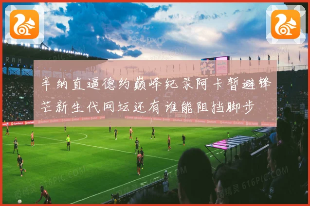 辛纳直逼德约巅峰纪录阿卡暂避锋芒新生代网坛还有谁能阻挡脚步