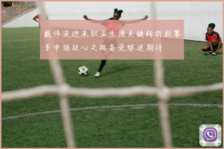 戴伟浚迎来职业生涯关键转折新赛季中场核心之路备受球迷期待
