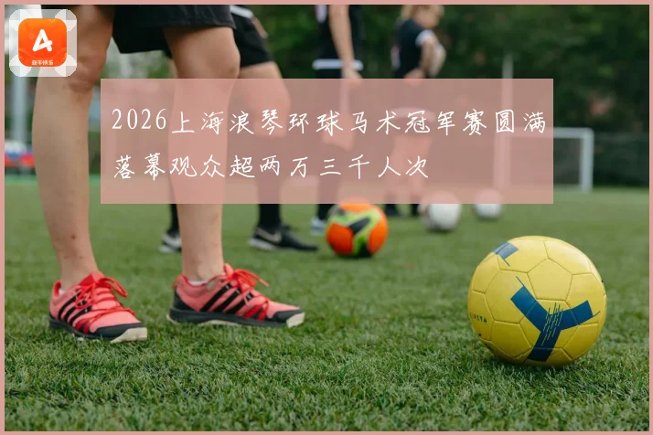 2026上海浪琴环球马术冠军赛圆满落幕观众超两万三千人次
