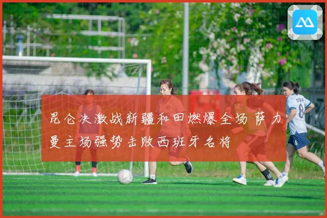 昆仑决激战新疆和田燃爆全场 萨力曼主场强势击败西班牙名将