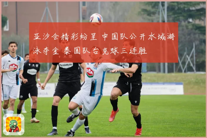 亚沙会精彩纷呈 中国队公开水域游泳夺金 泰国队台克球三连胜