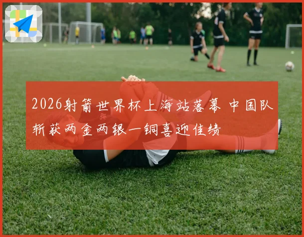 2026射箭世界杯上海站落幕 中国队斩获两金两银一铜喜迎佳绩