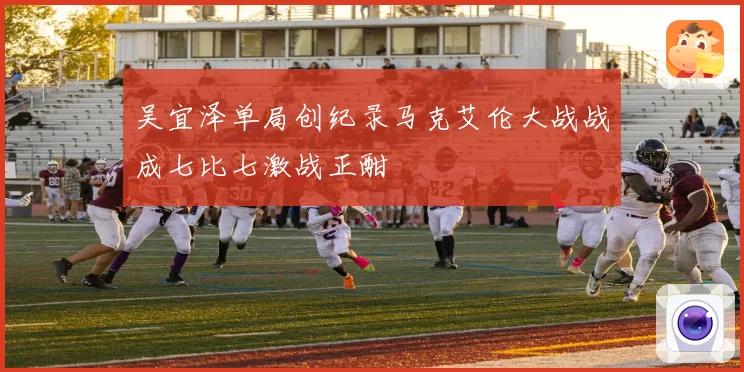 吴宜泽单局创纪录马克艾伦大战战成七比七激战正酣