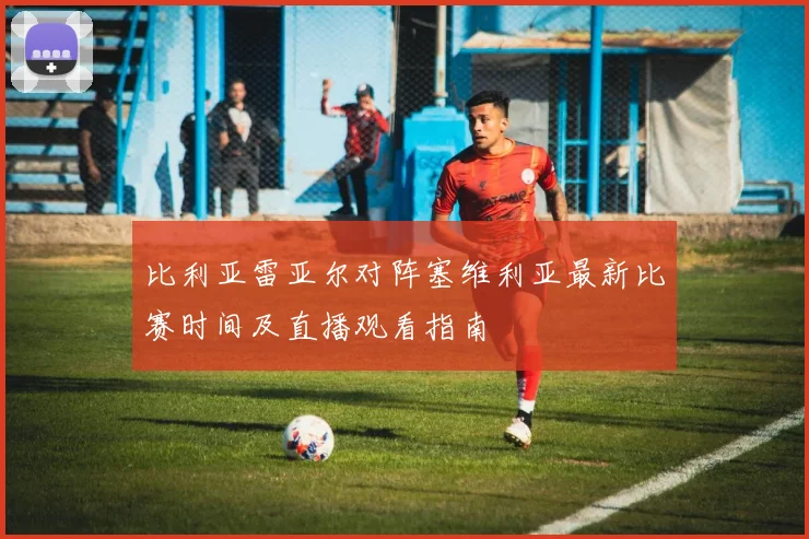 比利亚雷亚尔对阵塞维利亚最新比赛时间及直播观看指南